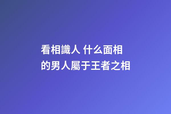 看相識人 什么面相的男人屬于王者之相